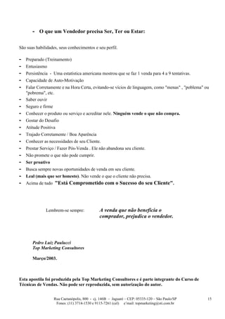 - O que um Vendedor precisa Ser, Ter ou Estar:

São suas habilidades, seus conhecimentos e seu perfil.

-   Preparado (Treinamento)
-   Entusiasmo
-   Persistência - Uma estatística americana mostrou que se faz 1 venda para 4 a 9 tentativas.
-   Capacidade de Auto-Motivação
-   Falar Corretamente e na Hora Certa, evitando-se vícios de linguagem, como "menas" , "poblema" ou
    "pobrema", etc.
-   Saber ouvir
-   Seguro e firme
-   Conhecer o produto ou serviço e acreditar nele. Ninguém vende o que não compra.
-   Gostar do Desafio
-   Atitude Positiva
-   Trajado Corretamente / Boa Aparência
-   Conhecer as necessidades de seu Cliente.
-   Prestar Serviço / Fazer Pós-Venda . Ele não abandona seu cliente.
-   Não promete o que não pode cumprir.
-   Ser proativo
-   Busca sempre novas oportunidades de venda em seu cliente.
-   Leal (mais que ser honesto). Não vende o que o cliente não precisa.
-   Acima de tudo "Está Comprometido com o Sucesso do seu Cliente".




              Lembrem-se sempre:                A venda que não beneficia o
                                                comprador, prejudica o vendedor.



       Pedro Luiz Paulucci
       Top Marketing Consultores

       Março/2003.



Esta apostila foi produzida pela Top Marketing Consultores e é parte integrante do Curso de
Técnicas de Vendas. Não pode ser reproduzida, sem autorização do autor.


                     Rua Caetanópolis, 800 - cj. 146B – Jaguaré – CEP: 05335-120 – São Paulo/SP    15
                      Fones: (11) 3714-1530 e 9115-7261 (cel) e’mail: topmarketing@sti.com.br
 