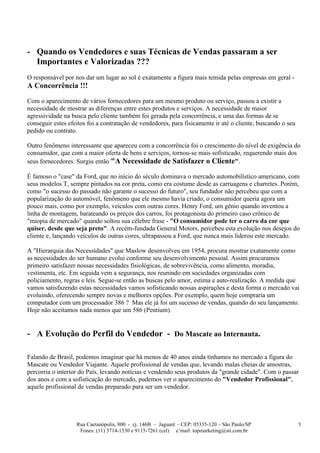 - Quando os Vendedores e suas Técnicas de Vendas passaram a ser
  Importantes e Valorizadas ???
O responsável por nos dar um lugar ao sol é exatamente a figura mais temida pelas empresas em geral -
A Concorrência !!!

Com o aparecimento de vários fornecedores para um mesmo produto ou serviço, passou a existir a
necessidade de mostrar as diferenças entre estes produtos e serviços. A necessidade de maior
agressividade na busca pelo cliente também foi gerada pela concorrência, e uma das formas de se
conseguir estes efeitos foi a contratação de vendedores, para fisicamente ir até o cliente, buscando o seu
pedido ou contrato.

Outro fenômeno interessante que apareceu com a concorrência foi o crescimento do nível de exigência do
consumidor, que com a maior oferta de bens e serviços, tornou-se mais sofisticado, requerendo mais dos
seus fornecedores. Surgiu então "A Necessidade de Satisfazer o Cliente".

É famoso o "case" da Ford, que no início do século dominava o mercado automobilístico americano, com
seus modelos T, sempre pintados na cor preta, como era costume desde as carruagens e charretes. Porém,
como "o sucesso do passado não garante o sucesso do futuro", seu fundador não percebeu que com a
popularização do automóvel, fenômeno que ele mesmo havia criado, o consumidor queria agora um
pouco mais, como por exemplo, veículos com outras cores. Henry Ford, um gênio quando inventou a
linha de montagem, barateando os preços dos carros, foi protagonista do primeiro caso crônico de
"miopia de mercado" quando soltou sua célebre frase - "O consumidor pode ter o carro da cor que
quiser, desde que seja preto". A recém-fundada General Motors, percebeu esta evolução nos desejos do
cliente e, lançando veículos de outras cores, ultrapassou a Ford, que nunca mais liderou este mercado.

A "Hierarquia das Necessidades" que Maslow desenvolveu em 1954, procura mostrar exatamente como
as necessidades do ser humano evolui conforme seu desenvolvimento pessoal. Assim procuramos
primeiro satisfazer nossas necessidades fisiológicas, de sobrevivência, como alimento, moradia,
vestimenta, etc. Em seguida vem a segurança, nos reunindo em sociedades organizadas com
policiamento, regras e leis. Segue-se então as buscas pelo amor, estima e auto-realização. A medida que
vamos satisfazendo estas necessidades vamos sofisticando nossas aspirações e desta forma o mercado vai
evoluindo, oferecendo sempre novas e melhores opções. Por exemplo, quem hoje compraria um
computador com um processador 386 ? Mas ele já foi um sucesso de vendas, quando do seu lançamento.
Hoje não aceitamos nada menos que um 586 (Pentium).


- A Evolução do Perfil do Vendedor - Do Mascate ao Internauta.

Falando de Brasil, podemos imaginar que há menos de 40 anos ainda tínhamos no mercado a figura do
Mascate ou Vendedor Viajante. Aquele profissional de vendas que, levando malas cheias de amostras,
percorria o interior do País, levando notícias e vendendo seus produtos da "grande cidade". Com o passar
dos anos e com a sofisticação do mercado, pudemos ver o aparecimento do "Vendedor Profissional",
aquele profissional de vendas preparado para ser um vendedor.




                   Rua Caetanópolis, 800 - cj. 146B – Jaguaré – CEP: 05335-120 – São Paulo/SP                3
                    Fones: (11) 3714-1530 e 9115-7261 (cel) e’mail: topmarketing@sti.com.br
 