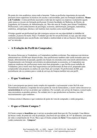 Do ponto de vista acadêmico, temos tudo a lamentar. Todas as profissões importantes do mercado
possuem cursos superiores ou técnicos em escolas e universidades, para sua formação acadêmica. Menos
a de Vendedor. A única profissão necessária a todo tipo de negócio ou empresa é exatamente aquela
onde menos se investe em formação profissional. Existem faculdades de Medicina, de Direito, de
Engenharia, de Economia, de Administração, etc. Mas não uma de Vendas, para formar Vendedores
Profissionais, com conhecimentos de psicologia, economia, administração, português, matemática,
estatística, antropologia, idiomas e até matérias mais recentes como neurolingüística.

O tempo quando um profissional que não conseguia sucesso em sua especialidade ia trabalhar de
vendedor, já passou há muito. Hoje o Vendedor que não for um profissional, ou seja, que não esteja
realmente preparado para sua profissão, está fadado a mediocridade se não ao fracasso. Será apenas "mais
um" no mercado.



- A Evolução do Perfil do Comprador.

Da mesma forma que os Vendedores, os Compradores também evoluíram. Nas empresas com técnicas
administrativas e de RH mais desenvolvidas, estes profissionais também estão sendo treinados para sua
função, diferentemente do passado, quando esta função era encarada como uma tarefa administrativa.
Freqüentemente com formação universitária em administração ou economia, os Compradores nas
empresas modernas são profissionais muito mais bem preparados, o que facilita nosso trabalho de
Vendedores, pois é muito mais fácil negociarmos com profissionais de bom nível, preparados para
compreender uma proposta ou análise de custo final, por exemplo. Os profissionais de RH, que
normalmente são os contatos para a venda de serviços de limpeza também tem este perfil.


- O que Vendemos ?

Esta é uma pergunta que parece muito simples de responder e curiosamente a mais fácil de errar.
Normalmente tendemos a responder do nosso ponto de vista de fornecedores, e assim vamos descrever as
características do serviço ou produto que vendemos. Por exemplo, um serviço de limpeza e conservação,
uma enceradeira ou produto químico. Na verdade isto é o que produzimos ou fazemos, mas não
necessariamente o que vendemos.

A forma correta é olharmos o que vendemos do ponto de vista do comprador, e então perguntar...


- O que o Cliente Compra ?

O Cliente compra os benefícios que o serviço ou produto pode fazer por ele. Por exemplo: Uma fábrica
de brocas vende, do ponto de vista da produção, uma broca de aço rápido, de 1/4" de diâmetro, com ponta
de vídia e comprimento de 10 cm. Mas o que o Cliente compra são furos ! Uma empresa de limpeza
vende exatamente isto – Limpeza !



                  Rua Caetanópolis, 800 - cj. 146B – Jaguaré – CEP: 05335-120 – São Paulo/SP            4
                   Fones: (11) 3714-1530 e 9115-7261 (cel) e’mail: topmarketing@sti.com.br
 