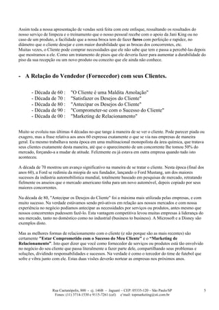 Assim toda a nossa apresentação de vendas será feita com este enfoque, ressaltando os resultados do
nosso serviço de limpeza e o treinamento que o nosso pessoal recebe com o apoio da Jani King ou no
caso de um produto, a facilidade que a nossa broca tem de fazer furos com perfeição e rapidez, no
diâmetro que o cliente desejar e com maior durabilidade que as brocas dos concorrentes, etc.
Muitas vezes, o Cliente pode comprar necessidades que ele não sabe que tem e passa a percebê-las depois
que mostramos a ele. Como um tratamento de pisos que ele deveria fazer para aumentar a durabilidade do
piso da sua recepção ou um novo produto ou conceito que ele ainda não conhece.


- A Relação do Vendedor (Fornecedor) com seus Clientes.

       - Década de 60 :      "O Cliente é uma Maldita Amolação"
       - Década de 70 :      "Satisfazer os Desejos do Cliente"
       - Década de 80 :      "Antecipar os Desejos do Cliente"
       - Década de 90 :      "Comprometer-se com o Sucesso do Cliente"
       - Década de 00 :      "Marketing de Relacionamento"

Muito se evoluiu nas últimas 4 décadas no que tange à maneira de se ver o cliente. Pode parecer piada ou
exagero, mas a frase relativa aos anos 60 expressa exatamente o que se via nas empresas de maneira
geral. Eu mesmo trabalhava nesta época em uma multinacional monopolista da área química, que tratava
seus clientes exatamente desta maneira, até que o aparecimento de um concorrente lhe tomou 50% do
mercado, forçando-a a mudar de atitude. Felizmente eu já estava em outra empresa quando tudo isto
aconteceu.

A década de 70 mostrou um avanço significativo na maneira de se tratar o cliente. Nesta época (final dos
anos 60), a Ford se redimiu da miopia do seu fundador, lançando o Ford Mustang, um dos maiores
sucessos da indústria automobilística mundial, totalmente baseado em pesquisas de mercado, retratando
fielmente os anseios que o mercado americano tinha para um novo automóvel, depois copiado por seus
maiores concorrentes.

Na década de 80, "Antecipar os Desejos do Cliente" foi a máxima mais utilizada pelas empresas, e com
muito sucesso. Na verdade estávamos sendo pró-ativos em relação aos nossos mercados e com nossa
experiência no negócio podíamos antecipar as necessidades por serviços ou produtos, antes mesmo que
nossos concorrentes pudessem fazê-lo. Esta vantagem competitiva levou muitas empresas à liderança do
seu mercado, tanto no doméstico como no industrial (business to business). A Microsoft e a Disney são
exemplos disto.

Mas as melhores formas de relacionamento com o cliente (e não porque são as mais recentes) são
certamente "Estar Comprometido com o Sucesso do Meu Cliente" e o “Marketing de
Relacionamento”. Isto quer dizer que você como fornecedor de serviços ou produtos está tão envolvido
no negócio do seu cliente que passa literalmente a fazer parte dele, compartilhando seus problemas e
soluções, dividindo responsabilidades e sucessos. Na verdade é como o torcedor do time de futebol que
sofre e vibra junto com ele. Estas duas visões deverão nortear as empresas nos próximos anos.




                  Rua Caetanópolis, 800 - cj. 146B – Jaguaré – CEP: 05335-120 – São Paulo/SP               5
                   Fones: (11) 3714-1530 e 9115-7261 (cel) e’mail: topmarketing@sti.com.br
 