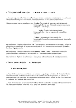 - Planejamento Estratégico                    - Missão - Visão - Valores

Antes de avançarmos pelas Técnicas de Vendas, precisamos nos organizar como empresa e nesta tarefa o
Planejamento Estratégico é fundamental. Sem ele é como sair de casa sem saber para onde ir.

Muitas empresas, inserem neste item a sua : Missão - É a vocação da empresa, a razão dela existir.
                                           Por exemplo: Prover seus Clientes de um completo sistema
                                           de limpeza e conservação.

                                                       Visão - É onde a empresa quer chegar.
                                              Por exemplo: Ser a líder no segmento de enceradeiras
                                              industriais.

                                               Valores - São os valores éticos, morais, etc.
                                              Por exemplo: Nossos funcionários e clientes são nosso maior
                                              patrimônio.

O Planejamento Estratégico determina o FOCO que a empresa pretende ter em seu mercado e influencia
diretamente na organização do departamento de vendas. O foco pode ser sobre um ou mais Mercados,
Serviços, Segmentos, etc.

O Planejamento Estratégico determina ainda o quando, o onde e como a empresa vai ao mercado.
Determina também quais recursos serão necessários e quais estão disponíveis na empresa.

Fixa também os objetivos de curto, médio e longo prazo, todos norteadores da estratégia comercial.


- Passos para a Venda                 - A Preparação

       - A Ficha de Cliente

A Ficha de Cliente é a ferramenta básica para se iniciar a organização do trabalho de Vendedor. Ela é a
memória do cliente, contendo seus dados básicos de identificação, observações úteis, os contatos, os
produtos ou serviços fornecidos, os equipamentos alocados no cliente e as datas de cada visita efetuada e
a freqüência com que estas devem ser feitas.

A Ficha de Cliente deve ser levada com o Vendedor durante seu trabalho de campo e deve conter também
um espaço para anotações sobre cada visita, como algo prometido, por exemplo.




                   Rua Caetanópolis, 800 - cj. 146B – Jaguaré – CEP: 05335-120 – São Paulo/SP               6
                    Fones: (11) 3714-1530 e 9115-7261 (cel) e’mail: topmarketing@sti.com.br
 