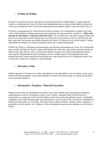 - O Plano de 20 Dias

O tempo é um recurso escasso e apesar de ser incontrolável pode ser administrado. A organização de
roteiros e a utilização das Fichas de Cliente são fundamentais para se obter produtividade no número de
visitas que conseguimos fazer em um dia, especialmente nas grandes cidades, como São Paulo, Rio, etc.

O roteiro e a programação de visitas devem ser feitas levando-se em consideração os objetivos de cada
visita. Assim podemos calcular quanto tempo precisaremos em cada uma delas. Lembre-se : Toda visita
tem que ter um objetivo. Visita de rotina não existe ! Se você não tem o que fazer naquele cliente, não
perca o seu tempo (nem o dele). Mesmo que você for passar em sua porta, se não há o que fazer lá, não
pare, pois uma visita mesmo que rápida consome pelo menos 30 minutos do seu valioso tempo. E tempo
despendido sem objetivo de venda ou prestação de serviço é tempo desperdiçado.

O Plano de 20 dias é a ferramenta necessária para uma eficiente programação de visitas. Ele é preenchido
com o auxílio da Ficha de Clientes à partir da freqüência de visitas que cada cliente necessita, da data da
última visita e dos dias de visita, e contém uma semana extra para nos auxiliar na programação para o
mês seguinte. Dependendo do tipo de produto e serviço vendido, pode-se fazer planejamentos para
qualquer período. Porém, partindo-se do princípio que cada cliente deveria ser visitado pelo menos uma
vez por mês, o plano de 4 semanas é o mais utilizado.


       - Marcado a Visita

Sempre que possível marque suas visitas, agendando-as com antecedência com seu cliente, já que com o
Plano de 20 Dias preparado, você já sabe quando irá visitá-lo. Isto poupa tempo e o cliente irá recebê-lo
em um momento propício.


       - Informações / Pesquisas / Material Necessário

Prepare-se com todas as informações necessárias à sua visita, obtidas através de pesquisas anteriores,
especialmente se este for seu primeiro contato com o cliente. A pesquisa pode ser feita até com a
recepcionista ou segurança. Se for um local público, basta uma visita para sabermos quem é a limpadora
contratada, como estão uniformizados seus funcionários e seu nível de serviço. Procure por problemas ou
deficiências que podem ser resolvidos. Não deixe de levar dados, boletins, contratos, fotos, sugestões, o
prometido na visita anterior, etc. Lembre-se: Estas informações deveriam estar anotadas na sua Ficha de
Cliente.




                   Rua Caetanópolis, 800 - cj. 146B – Jaguaré – CEP: 05335-120 – São Paulo/SP               8
                    Fones: (11) 3714-1530 e 9115-7261 (cel) e’mail: topmarketing@sti.com.br
 