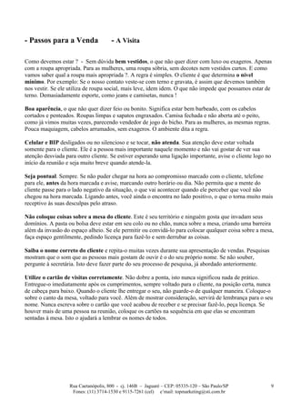 - Passos para a Venda                 - A Visita

Como devemos estar ? - Sem dúvida bem vestidos, o que não quer dizer com luxo ou exageros. Apenas
com a roupa apropriada. Para as mulheres, uma roupa sóbria, sem decotes nem vestidos curtos. E como
vamos saber qual a roupa mais apropriada ?. A regra é simples. O cliente é que determina o nível
mínimo. Por exemplo: Se o nosso contato veste-se com terno e gravata, é assim que devemos também
nos vestir. Se ele utiliza de roupa social, mais leve, idem idem. O que não impede que possamos estar de
terno. Demasiadamente esporte, como jeans e camisetas, nunca !

Boa aparência, o que não quer dizer feio ou bonito. Significa estar bem barbeado, com os cabelos
cortados e penteados. Roupas limpas e sapatos engraxados. Camisa fechada e não aberta até o peito,
como já vimos muitas vezes, parecendo vendedor de jogo do bicho. Para as mulheres, as mesmas regras.
Pouca maquiagem, cabelos arrumados, sem exageros. O ambiente dita a regra.

Celular e BIP desligados ou no silencioso e se tocar, não atenda. Sua atenção deve estar voltada
somente para o cliente. Ele é a pessoa mais importante naquele momento e não vai gostar de ver sua
atenção desviada para outro cliente. Se estiver esperando uma ligação importante, avise o cliente logo no
início da reunião e seja muito breve quando atende-la.

Seja pontual. Sempre. Se não puder chegar na hora ao compromisso marcado com o cliente, telefone
para ele, antes da hora marcada e avise, marcando outro horário ou dia. Não permita que a mente do
cliente passe para o lado negativo da situação, o que vai acontecer quando ele perceber que você não
chegou na hora marcada. Ligando antes, você ainda o encontra no lado positivo, o que o torna muito mais
receptivo às suas desculpas pelo atraso.

Não coloque coisas sobre a mesa do cliente. Este é seu território e ninguém gosta que invadam seus
domínios. A pasta ou bolsa deve estar em seu colo ou no chão, nunca sobre a mesa, criando uma barreira
além da invasão do espaço alheio. Se ele permitir ou convidá-lo para colocar qualquer coisa sobre a mesa,
faça espaço gentilmente, pedindo licença para fazê-lo e sem derrubar as coisas.

Saiba o nome correto do cliente e repita-o muitas vezes durante sua apresentação de vendas. Pesquisas
mostram que o som que as pessoas mais gostam de ouvir é o do seu próprio nome. Se não souber,
pergunte à secretária. Isto deve fazer parte do seu processo de pesquisa, já abordado anteriormente.

Utilize o cartão de visitas corretamente. Não dobre a ponta, isto nunca significou nada de prático.
Entregue-o imediatamente após os cumprimentos, sempre voltado para o cliente, na posição certa, nunca
de cabeça para baixo. Quando o cliente lhe entregar o seu, não guarde-o de qualquer maneira. Coloque-o
sobre o canto da mesa, voltado para você. Além de mostrar consideração, servirá de lembrança para o seu
nome. Nunca escreva sobre o cartão que você acabou de receber e se precisar fazê-lo, peça licença. Se
houver mais de uma pessoa na reunião, coloque os cartões na sequência em que elas se encontram
sentadas à mesa. Isto o ajudará a lembrar os nomes de todos.




                   Rua Caetanópolis, 800 - cj. 146B – Jaguaré – CEP: 05335-120 – São Paulo/SP               9
                    Fones: (11) 3714-1530 e 9115-7261 (cel) e’mail: topmarketing@sti.com.br
 