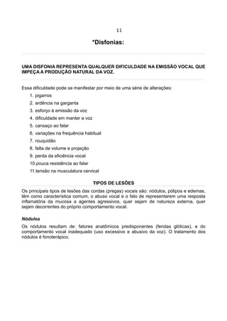11
*Disfonias:
UMA DISFONIA REPRESENTA QUALQUER DIFICULDADE NA EMISSÃO VOCAL QUE
IMPEÇA A PRODUÇÃO NATURAL DA VOZ.
Essa dificuldade pode se manifestar por meio de uma série de alterações:
1. pigarros
2. ardência na garganta
3. esforço à emissão da voz
4. dificuldade em manter a voz
5. cansaço ao falar
6. variações na frequência habitual
7. rouquidão
8. falta de volume e projeção
9. perda da eficiência vocal
10.pouca resistência ao falar
11.tensão na musculatura cervical
TIPOS DE LESÕES
Os principais tipos de lesões das cordas (pregas) vocais são: nódulos, pólipos e edemas,
têm como característica comum, o abuso vocal e o fato de representarem uma resposta
inflamatória da mucosa a agentes agressivos, quer sejam de natureza externa, quer
sejam decorrentes do próprio comportamento vocal.
Nódulos
Os nódulos resultam de: fatores anatômicos predisponentes (fendas glóticas), e do
comportamento vocal inadequado (uso excessivo e abusivo da voz). O tratamento dos
nódulos é fonoterápico.
 