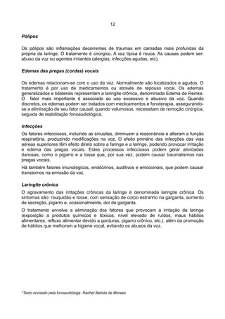 12
Pólipos
Os pólipos são inflamações decorrentes de traumas em camadas mais profundas da
própria da laringe. O tratamento é cirúrgico. A voz típica é rouca. As causas podem ser:
abuso da voz ou agentes irritantes (alergias, infecções agudas, etc).
Edemas das pregas (cordas) vocais
Os edemas relacionam-se com o uso da voz. Normalmente são localizados e agudos. O
tratamento é por uso de medicamentos ou através de repouso vocal. Os edemas
generalizados e bilaterais representam a laringite crônica, denominada Edema de Reinke.
O fator mais importante é associado ao uso excessivo e abusivo da voz. Quando
discretos, os edemas podem ser tratados com medicamentos e fonoterapia, assegurando-
se a eliminação de seu fator causal; quando volumosos, necessitam de remoção cirúrgica,
seguida de reabilitação fonoaudiológica.
Infecções
Os fatores infecciosos, incluindo as sinusites, diminuem a ressonância e alteram a função
respiratória, produzindo modificações na voz. O efeito primário das infecções das vias
aéreas superiores têm efeito direto sobre a faringe e a laringe, podendo provocar irritação
e edema das pregas vocais. Estes processos infecciosos podem gerar atividades
danosas, como o pigarro e a tosse que, por sua vez, podem causar traumatismos nas
pregas vocais.
Há também fatores imunológicos, endócrinos, auditivos e emocionais, que podem causar
transtornos na emissão da voz.
Laringite crônica
O agravamento das irritações crônicas da laringe é denominada laringite crônica. Os
sintomas são: rouquidão e tosse, com sensação de corpo estranho na garganta, aumento
de secreção, pigarro e, ocasionalmente, dor de garganta.
O tratamento envolve a eliminação dos fatores que provocam a irritação da laringe
(exposição a produtos químicos e tóxicos, nível elevado de ruídos, maus hábitos
alimentares, refluxo alimentar devido a gorduras, pigarro crônico, etc.), além da promoção
de hábitos que melhoram a higiene vocal, evitando os abusos da voz.
*Texto revisado pela fonoaudióloga Rachel Batista de Moraes
 