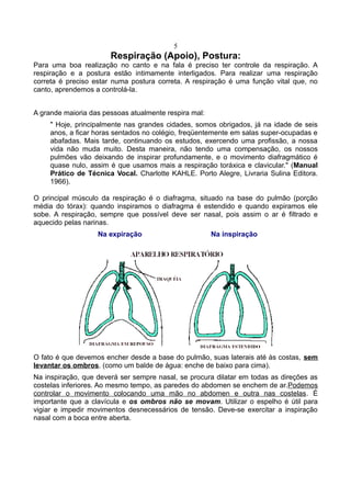 5
Respiração (Apoio), Postura:
Para uma boa realização no canto e na fala é preciso ter controle da respiração. A
respiração e a postura estão intimamente interligados. Para realizar uma respiração
correta é preciso estar numa postura correta. A respiração é uma função vital que, no
canto, aprendemos a controlá-la.
A grande maioria das pessoas atualmente respira mal:
" Hoje, principalmente nas grandes cidades, somos obrigados, já na idade de seis
anos, a ficar horas sentados no colégio, freqüentemente em salas super-ocupadas e
abafadas. Mais tarde, continuando os estudos, exercendo uma profissão, a nossa
vida não muda muito. Desta maneira, não tendo uma compensação, os nossos
pulmões vão deixando de inspirar profundamente, e o movimento diafragmático é
quase nulo, assim é que usamos mais a respiração toráxica e clavicular." (Manual
Prático de Técnica Vocal. Charlotte KAHLE. Porto Alegre, Livraria Sulina Editora.
1966).
O principal músculo da respiração é o diafragma, situado na base do pulmão (porção
média do tórax): quando inspiramos o diafragma é estendido e quando expiramos ele
sobe. A respiração, sempre que possível deve ser nasal, pois assim o ar é filtrado e
aquecido pelas narinas.
Na expiração Na inspiração
O fato é que devemos encher desde a base do pulmão, suas laterais até às costas, sem
levantar os ombros. (como um balde de água: enche de baixo para cima).
Na inspiração, que deverá ser sempre nasal, se procura dilatar em todas as direções as
costelas inferiores. Ao mesmo tempo, as paredes do abdomen se enchem de ar.Podemos
controlar o movimento colocando uma mão no abdomen e outra nas costelas. É
importante que a clavícula e os ombros não se movam. Utilizar o espelho é útil para
vigiar e impedir movimentos desnecessários de tensão. Deve-se exercitar a inspiração
nasal com a boca entre aberta.
 