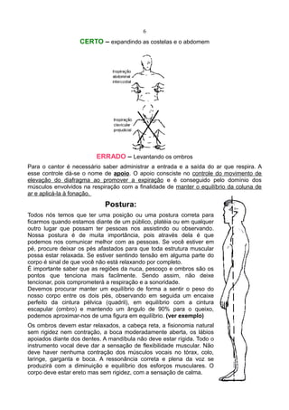 6
CERTO – expandindo as costelas e o abdomem
ERRADO – Levantando os ombros
Para o cantor é necessário saber administrar a entrada e a saída do ar que respira. A
esse controle dá-se o nome de apoio. O apoio consciste no controle do movimento de
elevação do diafragma ao promover a expiração e é conseguido pelo domínio dos
músculos envolvidos na respiração com a finalidade de manter o equilíbrio da coluna de
ar e aplicá-la à fonação.
Postura:
Todos nós temos que ter uma posição ou uma postura correta para
ficarmos quando estamos diante de um público, platéia ou em qualquer
outro lugar que possam ter pessoas nos assistindo ou observando.
Nossa postura é de muita importância, pois através dela é que
podemos nos comunicar melhor com as pessoas. Se você estiver em
pé, procure deixar os pés afastados para que toda estrutura muscular
possa estar relaxada. Se estiver sentindo tensão em alguma parte do
corpo é sinal de que você não está relaxando por completo.
É importante saber que as regiões da nuca, pescoço e ombros são os
pontos que tenciona mais facilmente. Sendo assim, não deixe
tencionar, pois comprometerá a respiração e a sonoridade.
Devemos procurar manter um equilíbrio de forma a sentir o peso do
nosso corpo entre os dois pés, observando em seguida um encaixe
perfeito da cintura pélvica (quadril), em equilíbrio com a cintura
escapular (ombro) e mantendo um ângulo de 90% para o queixo,
podemos aproximar-nos de uma figura em equilíbrio. (ver exemplo)
Os ombros devem estar relaxados, a cabeça reta, a fisionomia natural
sem rigidez nem contração, a boca moderadamente aberta, os lábios
apoiados diante dos dentes. A mandíbula não deve estar rígida. Todo o
instrumento vocal deve dar a sensação de flexibilidade muscular. Não
deve haver nenhuma contração dos músculos vocais no tórax, colo,
laringe, garganta e boca. A ressonância correta e plena da voz se
produzirá com a diminuição e equilíbrio dos esforços musculares. O
corpo deve estar ereto mas sem rigidez, com a sensação de calma.
 