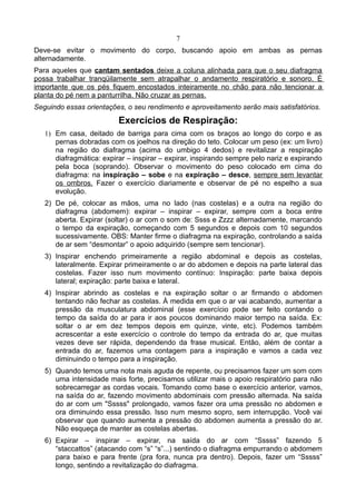 7
Deve-se evitar o movimento do corpo, buscando apoio em ambas as pernas
alternadamente.
Para aqueles que cantam sentados deixe a coluna alinhada para que o seu diafragma
possa trabalhar tranqüilamente sem atrapalhar o andamento respiratório e sonoro. É
importante que os pés fiquem encostados inteiramente no chão para não tencionar a
planta do pé nem a panturrilha. Não cruzar as pernas.
Seguindo essas orientações, o seu rendimento e aproveitamento serão mais satisfatórios.
Exercícios de Respiração:
1) Em casa, deitado de barriga para cima com os braços ao longo do corpo e as
pernas dobradas com os joelhos na direção do teto. Colocar um peso (ex: um livro)
na região do diafragma (acima do umbigo 4 dedos) e revitalizar a respiração
diafragmática: expirar – inspirar – expirar, inspirando sempre pelo nariz e expirando
pela boca (soprando). Observar o movimento do peso colocado em cima do
diafragma: na inspiração – sobe e na expiração – desce, sempre sem levantar
os ombros. Fazer o exercício diariamente e observar de pé no espelho a sua
evolução.
2) De pé, colocar as mãos, uma no lado (nas costelas) e a outra na região do
diafragma (abdomem): expirar – inspirar – expirar, sempre com a boca entre
aberta. Expirar (soltar) o ar com o som de: Ssss e Zzzz alternadamente, marcando
o tempo da expiração, começando com 5 segundos e depois com 10 segundos
sucessivamente. OBS: Manter firme o diafragma na expiração, controlando a saída
de ar sem “desmontar” o apoio adquirido (sempre sem tencionar).
3) Inspirar enchendo primeiramente a região abdominal e depois as costelas,
lateralmente. Expirar primeiramente o ar do abdomen e depois na parte lateral das
costelas. Fazer isso num movimento contínuo: Inspiração: parte baixa depois
lateral; expiração: parte baixa e lateral.
4) Inspirar abrindo as costelas e na expiração soltar o ar firmando o abdomen
tentando não fechar as costelas. À medida em que o ar vai acabando, aumentar a
pressão da musculatura abdominal (esse exercício pode ser feito contando o
tempo da saída do ar para ir aos poucos dominando maior tempo na saída. Ex:
soltar o ar em dez tempos depois em quinze, vinte, etc). Podemos também
acrescentar a este exercício o controle do tempo da entrada do ar, que muitas
vezes deve ser rápida, dependendo da frase musical. Então, além de contar a
entrada do ar, fazemos uma contagem para a inspiração e vamos a cada vez
diminuindo o tempo para a inspiração.
5) Quando temos uma nota mais aguda de repente, ou precisamos fazer um som com
uma intensidade mais forte, precisamos utilizar mais o apoio respiratório para não
sobrecarregar as cordas vocais. Tomando como base o exercício anterior, vamos,
na saída do ar, fazendo movimento abdominais com pressão alternada. Na saída
do ar com um "Sssss" prolongado, vamos fazer ora uma pressão no abdomen e
ora diminuindo essa pressão. Isso num mesmo sopro, sem interrupção. Você vai
observar que quando aumenta a pressão do abdomen aumenta a pressão do ar.
Não esqueça de manter as costelas abertas.
6) Expirar – inspirar – expirar, na saída do ar com “Sssss” fazendo 5
“staccattos” (atacando com “s” “s”...) sentindo o diafragma empurrando o abdomem
para baixo e para frente (pra fora, nunca pra dentro). Depois, fazer um “Sssss”
longo, sentindo a revitalização do diafragma.
 
