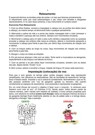 8
Relaxamento:
É essencial eliminar as tensões antes de cantar, e é isso que faremos primeiramente.
O relaxamento evita que você sobrecarregue o seu corpo com tensões e desgastes
desnecessários. E no caso do(a) cantor(a), o seu instrumento é o próprio corpo!
Exercícios Para Relaxamento
1- Com os olhos fixados, comece a massagear a cabeça com as pontas dos dedos (lavar
a cabeça), ao mesmo tempo vá eliminando todo e qualquer pensamento.
2- Alternando a palma da mão e a ponta dos dedos massageie todo o rosto (amassar o
rosto) e também o pescoço até nos ombros. Sempre com movimentos circulares.
3- Movimente a cabeça para um lado e para outro (direita e esquerda) como se quisesse
encostar a cabeça nos ombros (não mexa os ombros), alterne o movimento passando a
movimentar a cabeça para frente e para trás, por último faça movimentos de rotação com
a cabeça.
4- Com os braços soltos ao longo do corpo, faça movimentos de rotação dos ombros,
para frente e para trás.
5- Alongar o corpo em todas as direções.
6- Em pé procure alcançar o teto com as mãos. Tente sentir a musculatura se alongando,
especialmente a dos braços e as laterais do tronco.
7- Com as pernas e os pés soltos fazer movimentos circulares, também com os dedos
dos pés, depois dando “chutes” no ar.
8- Abrir a boca, esticar e encolher a língua, rotação da língua (10 vezes cada exercício).
Impostação (colocação) da voz:
Para que o som gerado na laringe pelas cordas (pregas) vocais seja reproduzido
(amplificado), nós utilizamos os ressonadores. São as cavidades de ressonância: faringe,
boca e fossas nasais. Impostar a voz é colocá-la corretamente. Normalmente o que se vê,
são pessoas cantando com “voz de garganta” (gritado ou berrado), não usando
corretamente os espaços de ressonância (voz produzida e reproduzida na garganta).
Em um coral (Grupo de Louvor) o objetivo é fazer ouvir o conjunto...”e cantavam para
fazerem ouvir uma só voz”...(II Crônicas 5:13). Sendo assim, todos devem cantar da
mesma maneira, (sem manias nem trejeitos de solistas): A boca sempre projetada para
baixo, com abertura na vertical (como num bocejo), todos os espaços internos da boca e
da garganta (laringe) ficam totalmente abertos (o véu do palato sobe e a laringe desce,
alongando a faringe). Veja o exemplo:
CERTO ERRADO
 
