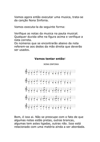 Vamos agora então executar uma musica, trata-se da canção Nona Sinfonia. Vamos executa-la da seguinte forma: Verifique as notas da musica na pauta musical. Qualquer duvida olhe na figura acima e verifique a nota correta. Os números que se encontrarão abaixo da nota referem-se aos dedos da mão direita que deverão ser usados. 
Vamos tentar então! 
Bom, é isso ai. Não se preocupe com o fato de que algumas notas estão pretas, outras brancas, algumas tem astes ligadas, outras não. Isso está relacionado com uma matéria ainda a ser abordada.  