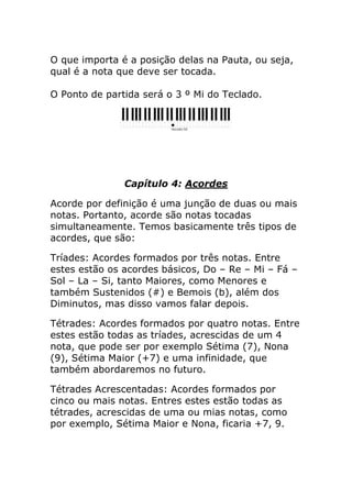 O que importa é a posição delas na Pauta, ou seja, qual é a nota que deve ser tocada. O Ponto de partida será o 3 º Mi do Teclado. 
Capítulo 4: Acordes 
Acorde por definição é uma junção de duas ou mais notas. Portanto, acorde são notas tocadas simultaneamente. Temos basicamente três tipos de acordes, que são: 
Tríades: Acordes formados por três notas. Entre estes estão os acordes básicos, Do – Re – Mi – Fá – Sol – La – Si, tanto Maiores, como Menores e também Sustenidos (#) e Bemois (b), além dos Diminutos, mas disso vamos falar depois. 
Tétrades: Acordes formados por quatro notas. Entre estes estão todas as tríades, acrescidas de um 4 nota, que pode ser por exemplo Sétima (7), Nona (9), Sétima Maior (+7) e uma infinidade, que também abordaremos no futuro. 
Tétrades Acrescentadas: Acordes formados por cinco ou mais notas. Entres estes estão todas as tétrades, acrescidas de uma ou mias notas, como por exemplo, Sétima Maior e Nona, ficaria +7, 9.  