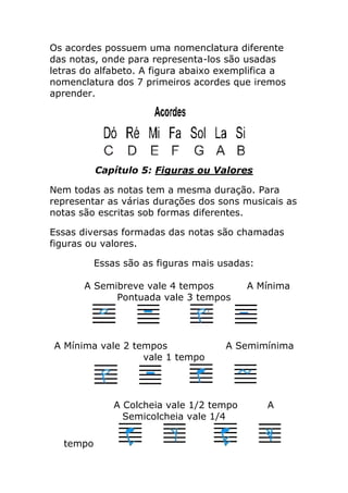 Os acordes possuem uma nomenclatura diferente das notas, onde para representa-los são usadas letras do alfabeto. A figura abaixo exemplifica a nomenclatura dos 7 primeiros acordes que iremos aprender. 
Capítulo 5: Figuras ou Valores 
Nem todas as notas tem a mesma duração. Para representar as várias durações dos sons musicais as notas são escritas sob formas diferentes. 
Essas diversas formadas das notas são chamadas figuras ou valores. 
Essas são as figuras mais usadas: A Semibreve vale 4 tempos A Mínima Pontuada vale 3 tempos A Mínima vale 2 tempos A Semimínima vale 1 tempo A Colcheia vale 1/2 tempo A Semicolcheia vale 1/4 tempo  