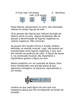 A Fusa vale 1/8 tempo A Semifusa vale 1/16 tempo 
Essas figuras representam os sons; são chamadas valores ou ainda, figuras de som. 
Já as pausas são figuras que indicam duração de silêncio entre os sons. Alguns tecladistas dão às pausas a denominação de figuras negativas ou valores negativos. Nâo concordo. As pausas têm função rítmica e função estética definidas no sentido musical. Logo, não podem ser consideradas como figuras negativas, o que vem dar sentido de ausência de valor. A figura da pausa é, na construção musical, tão importante e significativa quanto a figura do som. Abaixo podemos ver um exemplo de Pausa. Essa seria considerada uma grande pausa já que aparecem contagens na partitura, equivalentes a um tempo. 
Lembre-se que cada figura de som tem sua respectiva pausa que lhe corresponde ao tempo de duração. 
 
