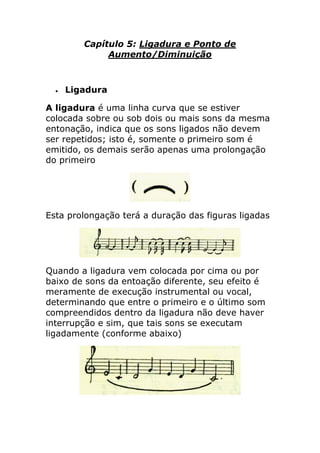 Capítulo 5: Ligadura e Ponto de Aumento/Diminuição 
 Ligadura 
A ligadura é uma linha curva que se estiver colocada sobre ou sob dois ou mais sons da mesma entonação, indica que os sons ligados não devem ser repetidos; isto é, somente o primeiro som é emitido, os demais serão apenas uma prolongação do primeiro 
Esta prolongação terá a duração das figuras ligadas 
Quando a ligadura vem colocada por cima ou por baixo de sons da entoação diferente, seu efeito é meramente de execução instrumental ou vocal, determinando que entre o primeiro e o último som compreendidos dentro da ligadura não deve haver interrupção e sim, que tais sons se executam ligadamente (conforme abaixo) 
 
