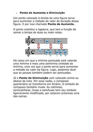  Ponto de Aumento e Diminuição 
Um ponto colocado à direita de uma figura serve para aumentar a metade do valor de duração dessa figura. E por isso chamado Ponto de Aumento. 
O ponto substitui a ligadura, que tem a função de somar o tempo de duas ou mais notas. 
Há casos em que a mínima pontuada está valendo uma mínima e mais uma semínima (metade da mínima, uma vez que o ponto serve para aumentar a metade do valor da figura. Logo, podemos dizer que as pausas também podem ser pontuadas. 
Já o Ponto de Diminuição vem colocado acima ou abaixo da nota .Por essa razão, o compasso quartenário se transforma em binário. O símbolo do compasso também muda. As colcheias, semicolcheias ,fusas e semifusas tem seu símbolo ligeiramente modificado, por estarem próximas uma das outras. 
 