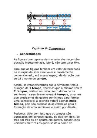 Capítulo 6: Compassos 
 Generalidades 
As figuras que representam o valor das notas têm duração indeterminada, isto é, não tem valor fixo. Para que as figuras tenham um valor determinado na duração do som esse valor é previamente convencionado, e é a esse espaço de duração que se dá o nome de tempo. Assim, se estabelecermos que a semínima tem a duração de 1 tempo, veremos que a mínima valerá 2 tempos, visto o seu valor ser o dobro do da semínima; a semibreve valerá 4 tempos, uma vez que precisamos de quatro semínimas para formar uma semibreve; a colcheia valerá apenas meio tempo, pois são precisas duas colcheias para a formação de uma semínima e assim por diante. Podemos dizer com isso que os tempos são agrupados em porçoes iguais, de dois em dois, de três em três ou de qautro em quatro, constituindo unidades métricas as quais se dá o nome de  