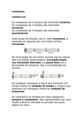 compasso. Lembre-se: Os compassos de 2 tempos são chamados binários Os compassos de 3 tempos são chamados ternários Os compassos de 4 tempos são chamados quartenários Cada grupo de tempos, isto é, cada compasso, é separado do seguinte por uma linha vertical travessão. 
Na terminação de um trecho musical usa-se colocar dois travessões denominados: travessão duplo (ou travessão dobrado) ou pausa final (se a terminação for absoluta, isto é na finalização do trecho) 
Em qualquer compasso a figura que preenche um tempo chama-se unidade de tempo e a figura que preenche um compasso chama-se unidade de compasso. Os compassos se dividem em duas categorias: simples e compostos. São representados por uma fração ordinária colocada no princípio da pauta, depois da clave.  