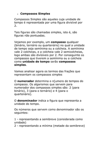  Compassos Simples 
Compassos Simples são aqueles cuja unidade de tempo é representada por uma figura divisível por 2. Tais figuras são chamadas simples, isto é, são figuras não pontuadas. Vejamos por exemplo, um compasso qualquer (binário, ternário ou quartenário) no qual a unidade de tempo seja semínima ou a colcheia. A semínima vale 2 colcheias, e a colcheia vale 2 semicolcheias, logo ambas são divísíveis por 2. Por conseguinte os compassos que tiverem a semínima ou a colcheia como unidade de tempo serão compassos simples. Vamos analisar agora os termos das frações que representam os compassos simples O numerador determina o n[umero de tempos do compasso. Os algarismos que servem para numerador dos compassos simples são: 2 (para binário), 3 (para o ternário) e 4 (para o quartenário). O denominador indica a figura que representa a unidade do tempo. 
Os números que servem como denominador são os seguintes: 1 - representando a semibreve (considerada como unidade) 2 - representando a mínima (metade da semibreve)  