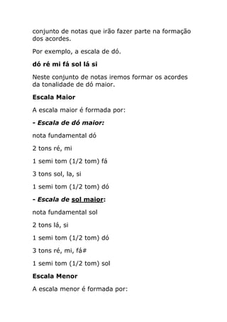 conjunto de notas que irão fazer parte na formação dos acordes. 
Por exemplo, a escala de dó. 
dó ré mi fá sol lá si 
Neste conjunto de notas iremos formar os acordes da tonalidade de dó maior. 
Escala Maior 
A escala maior é formada por: 
- Escala de dó maior: 
nota fundamental dó 
2 tons ré, mi 
1 semi tom (1/2 tom) fá 
3 tons sol, la, si 
1 semi tom (1/2 tom) dó 
- Escala de sol maior: 
nota fundamental sol 
2 tons lá, si 
1 semi tom (1/2 tom) dó 
3 tons ré, mi, fá# 
1 semi tom (1/2 tom) sol 
Escala Menor 
A escala menor é formada por:  