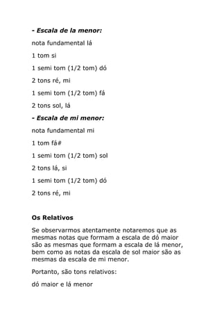- Escala de la menor: 
nota fundamental lá 
1 tom si 
1 semi tom (1/2 tom) dó 
2 tons ré, mi 
1 semi tom (1/2 tom) fá 
2 tons sol, lá 
- Escala de mi menor: 
nota fundamental mi 
1 tom fá# 
1 semi tom (1/2 tom) sol 
2 tons lá, si 
1 semi tom (1/2 tom) dó 
2 tons ré, mi 
Os Relativos 
Se observarmos atentamente notaremos que as mesmas notas que formam a escala de dó maior são as mesmas que formam a escala de lá menor, bem como as notas da escala de sol maior são as mesmas da escala de mi menor. 
Portanto, são tons relativos: 
dó maior e lá menor  