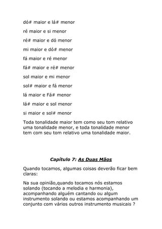 dó# maior e lá# menor 
ré maior e si menor 
ré# maior e dó menor 
mi maior e dó# menor 
fá maior e ré menor 
fá# maior e ré# menor 
sol maior e mi menor 
sol# maior e fá menor 
lá maior e Fá# menor 
lá# maior e sol menor 
si maior e sol# menor 
Toda tonalidade maior tem como seu tom relativo uma tonalidade menor, e toda tonalidade menor tem com seu tom relativo uma tonalidade maior. 
Capítulo 7: As Duas Mãos 
Quando tocamos, algumas coisas deverão ficar bem claras: 
Na sua opinião,quando tocamos nós estamos solando (tocando a melodia e harmonia), acompanhando alguém cantando ou algum instrumento solando ou estamos acompanhando um conjunto com vários outros instrumento musicais ?  