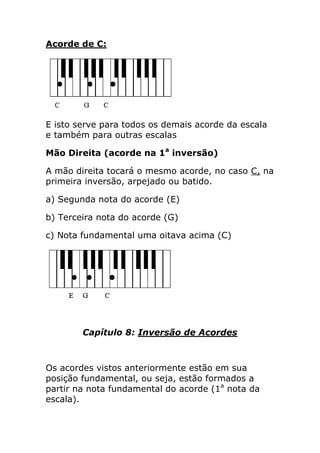 Acorde de C: 
E isto serve para todos os demais acorde da escala e também para outras escalas 
Mão Direita (acorde na 1a inversão) 
A mão direita tocará o mesmo acorde, no caso C, na primeira inversão, arpejado ou batido. 
a) Segunda nota do acorde (E) 
b) Terceira nota do acorde (G) 
c) Nota fundamental uma oitava acima (C) 
Capítulo 8: Inversão de Acordes 
Os acordes vistos anteriormente estão em sua posição fundamental, ou seja, estão formados a partir na nota fundamental do acorde (1a nota da escala).  