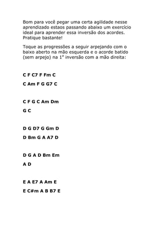 Bom para você pegar uma certa agilidade nesse aprendizado estaos passando abaixo um exercício ideal para aprender essa inversão dos acordes. Pratique bastante! 
Toque as progressões a seguir arpejando com o baixo aberto na mão esquerda e o acorde batido (sem arpejo) na 1a inversão com a mão direita: 
C F C7 F Fm C 
C Am F G G7 C 
C F G C Am Dm 
G C 
D G D7 G Gm D 
D Bm G A A7 D 
D G A D Bm Em 
A D 
E A E7 A Am E 
E C#m A B B7 E 
 