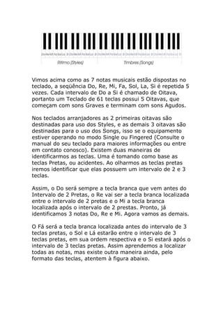 Vimos acima como as 7 notas musicais estão dispostas no teclado, a seqüência Do, Re, Mi, Fa, Sol, La, Si é repetida 5 vezes. Cada intervalo de Do a Si é chamado de Oitava, portanto um Teclado de 61 teclas possui 5 Oitavas, que começam com sons Graves e terminam com sons Agudos. Nos teclados arranjadores as 2 primeiras oitavas são destinadas para uso dos Styles, e as demais 3 oitavas são destinadas para o uso dos Songs, isso se o equipamento estiver operando no modo Single ou Fingered (Consulte o manual do seu teclado para maiores informações ou entre em contato conosco). Existem duas maneiras de identificarmos as teclas. Uma é tomando como base as teclas Pretas, ou acidentes. Ao olharmos as teclas pretas iremos identificar que elas possuem um intervalo de 2 e 3 teclas. Assim, o Do será sempre a tecla branca que vem antes do Intervalo de 2 Pretas, o Re vai ser a tecla branca localizada entre o intervalo de 2 pretas e o Mi a tecla branca localizada após o intervalo de 2 prestas. Pronto, já identificamos 3 notas Do, Re e Mi. Agora vamos as demais. O Fá será a tecla branca localizada antes do intervalo de 3 teclas pretas, o Sol e Lá estarão entre o intervalo de 3 teclas pretas, em sua ordem respectiva e o Si estará após o intervalo de 3 teclas pretas. Assim aprendemos a localizar todas as notas, mas existe outra maneira ainda, pelo formato das teclas, atentem à figura abaixo.  