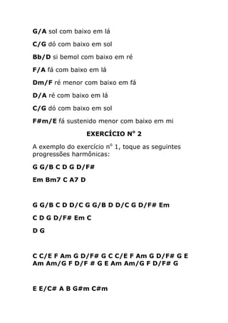 G/A sol com baixo em lá 
C/G dó com baixo em sol 
Bb/D si bemol com baixo em ré 
F/A fá com baixo em lá 
Dm/F ré menor com baixo em fá 
D/A ré com baixo em lá 
C/G dó com baixo em sol 
F#m/E fá sustenido menor com baixo em mi 
EXERCÍCIO No 2 
A exemplo do exercício no 1, toque as seguintes progressões harmônicas: 
G G/B C D G D/F# 
Em Bm7 C A7 D 
G G/B C D D/C G G/B D D/C G D/F# Em 
C D G D/F# Em C 
D G 
C C/E F Am G D/F# G C C/E F Am G D/F# G E Am Am/G F D/F # G E Am Am/G F D/F# G 
E E/C# A B G#m C#m  