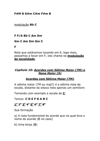 F#M B G#m C#m F#m B 
modulação Bb C 
F F/A Bb C Am Dm 
Gm C Am Dm Gm C 
F 
Note que estávamos tocando em E, logo mais, passamos a tocar em F, isto chama-se modulação de tonalidade. 
Capítulo 10: Acordes com Sétima Maior (7M) e Nona Maior (9) 
Acordes com Sétima Maior (7M) 
A sétima maior (7M ou maj7) é a sétima nota da escala, distante da oitava nota apenas um semitom: 
Tomando com exemplo a escala de C: 
Temos: C D E F G A B C 
1a 2a 3a 4a 5a 6a 7a 8a 
Sua formação 
a) A nota fundamental do acorde que na qual leva o nome do acorde (C no caso) 
b) Uma terça (E)  
