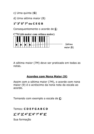 c) Uma quinta (G) 
d) Uma sétima maior (B) 
1a 3a 5a 7a ou C E G B 
Consequentemente o acorde de C: 
A sétima maior (7M) deve ser praticado em todas as notas. 
Acordes com Nona Maior (9) 
Assim com a sétima maior (7M), o acorde com nona maior (9) é o acréscimo da nona nota da escala ao acorde. 
Tomando com exemplo a escala de C: 
Temos: C D E F G A B C D 
1a 2a 3a 4a 5a 6a 7a 8a 9a 
Sua formação  