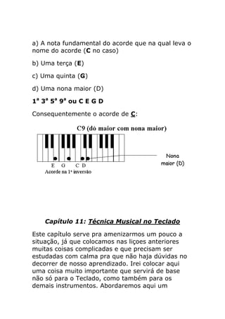 a) A nota fundamental do acorde que na qual leva o nome do acorde (C no caso) 
b) Uma terça (E) 
c) Uma quinta (G) 
d) Uma nona maior (D) 
1a 3a 5a 9a ou C E G D 
Consequentemente o acorde de C: 
Capítulo 11: Técnica Musical no Teclado 
Este capítulo serve pra amenizarmos um pouco a situação, já que colocamos nas liçoes anteriores muitas coisas complicadas e que precisam ser estudadas com calma pra que não haja dúvidas no decorrer de nosso aprendizado. Irei colocar aqui uma coisa muito importante que servirá de base não só para o Teclado, como também para os demais instrumentos. Abordaremos aqui um  