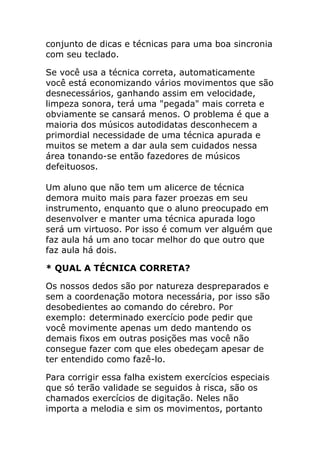 conjunto de dicas e técnicas para uma boa sincronia com seu teclado. 
Se você usa a técnica correta, automaticamente você está economizando vários movimentos que são desnecessários, ganhando assim em velocidade, limpeza sonora, terá uma "pegada" mais correta e obviamente se cansará menos. O problema é que a maioria dos músicos autodidatas desconhecem a primordial necessidade de uma técnica apurada e muitos se metem a dar aula sem cuidados nessa área tonando-se então fazedores de músicos defeituosos. Um aluno que não tem um alicerce de técnica demora muito mais para fazer proezas em seu instrumento, enquanto que o aluno preocupado em desenvolver e manter uma técnica apurada logo será um virtuoso. Por isso é comum ver alguém que faz aula há um ano tocar melhor do que outro que faz aula há dois. 
* QUAL A TÉCNICA CORRETA? 
Os nossos dedos são por natureza despreparados e sem a coordenação motora necessária, por isso são desobedientes ao comando do cérebro. Por exemplo: determinado exercício pode pedir que você movimente apenas um dedo mantendo os demais fixos em outras posições mas você não consegue fazer com que eles obedeçam apesar de ter entendido como fazê-lo. 
Para corrigir essa falha existem exercícios especiais que só terão validade se seguidos à risca, são os chamados exercícios de digitação. Neles não importa a melodia e sim os movimentos, portanto  