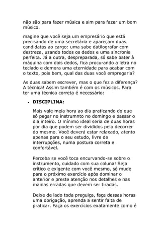 não são para fazer música e sim para fazer um bom músico. 
magine que você seja um empresário que está precisando de uma secretária e apareçam duas candidatas ao cargo: uma sabe datilografar com destreza, usando todos os dedos e uma sincronia perfeita. Já a outra, despreparada, só sabe bater à máquina com dois dedos, fica procurando a letra no teclado e demora uma eternidade para acabar com o texto, pois bem, qual das duas você empregaria? 
As duas sabem escrever, mas o que fez a diferença? A técnica! Assim também é com os músicos. Para ter uma técnica correta é necessário: 
 DISCIPLINA: 
Mais vale meia hora ao dia praticando do que só pegar no instrumnto no domingo e passar o dia inteiro. O mínimo ideal seria de duas horas por dia que podem ser divididos pelo decorrer do mesmo. Você deverá estar relaxado, atento apenas para o seu estudo, livre de interrupções, numa postura correta e confortável. Perceba se você toca encurvando-se sobre o instrumento, cuidado com sua coluna! Seja crítico e exigente com você mesmo, só mude para o próximo exercício após dominar o anterior e preste atenção nos detalhes e nas manias erradas que devem ser tiradas. Deixe de lado toda preguiça, faça dessas horas uma obrigação, aprenda a sentir falta de praticar. Faça os exercícios exatamente como é  