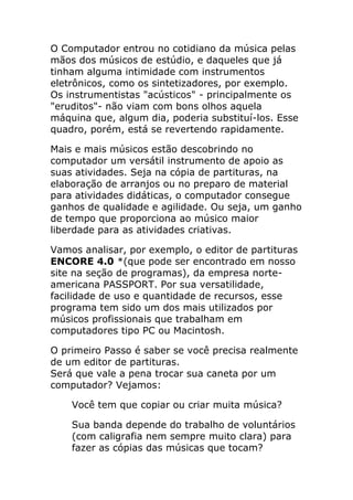 O Computador entrou no cotidiano da música pelas mãos dos músicos de estúdio, e daqueles que já tinham alguma intimidade com instrumentos eletrônicos, como os sintetizadores, por exemplo. Os instrumentistas "acústicos" - principalmente os "eruditos"- não viam com bons olhos aquela máquina que, algum dia, poderia substituí-los. Esse quadro, porém, está se revertendo rapidamente. 
Mais e mais músicos estão descobrindo no computador um versátil instrumento de apoio as suas atividades. Seja na cópia de partituras, na elaboração de arranjos ou no preparo de material para atividades didáticas, o computador consegue ganhos de qualidade e agilidade. Ou seja, um ganho de tempo que proporciona ao músico maior liberdade para as atividades criativas. 
Vamos analisar, por exemplo, o editor de partituras ENCORE 4.0 *(que pode ser encontrado em nosso site na seção de programas), da empresa norte- americana PASSPORT. Por sua versatilidade, facilidade de uso e quantidade de recursos, esse programa tem sido um dos mais utilizados por músicos profissionais que trabalham em computadores tipo PC ou Macintosh. 
O primeiro Passo é saber se você precisa realmente de um editor de partituras. Será que vale a pena trocar sua caneta por um computador? Vejamos: 
Você tem que copiar ou criar muita música? 
Sua banda depende do trabalho de voluntários (com caligrafia nem sempre muito clara) para fazer as cópias das músicas que tocam?  