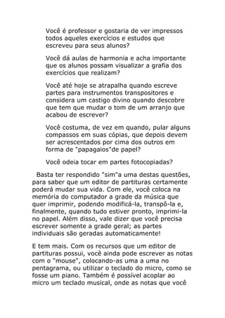 Você é professor e gostaria de ver impressos todos aqueles exercícios e estudos que escreveu para seus alunos? 
Você dá aulas de harmonia e acha importante que os alunos possam visualizar a grafia dos exercícios que realizam? 
Você até hoje se atrapalha quando escreve partes para instrumentos transpositores e considera um castigo divino quando descobre que tem que mudar o tom de um arranjo que acabou de escrever? 
Você costuma, de vez em quando, pular alguns compassos em suas cópias, que depois devem ser acrescentados por cima dos outros em forma de "papagaios"de papel? 
Você odeia tocar em partes fotocopiadas? 
Basta ter respondido "sim"a uma destas questões, para saber que um editor de partituras certamente poderá mudar sua vida. Com ele, você coloca na memória do computador a grade da música que quer imprimir, podendo modificá-la, transpô-la e, finalmente, quando tudo estiver pronto, imprimi-la no papel. Além disso, vale dizer que você precisa escrever somente a grade geral; as partes individuais são geradas automaticamente! 
E tem mais. Com os recursos que um editor de partituras possui, você ainda pode escrever as notas com o "mouse", colocando-as uma a uma no pentagrama, ou utilizar o teclado do micro, como se fosse um piano. Também é possível acoplar ao micro um teclado musical, onde as notas que você  