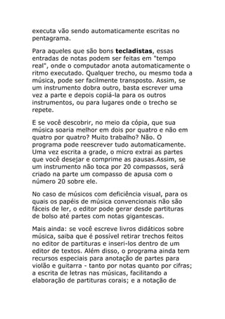 executa vão sendo automaticamente escritas no pentagrama. 
Para aqueles que são bons tecladistas, essas entradas de notas podem ser feitas em "tempo real", onde o computador anota automaticamente o ritmo executado. Qualquer trecho, ou mesmo toda a música, pode ser facilmente transposto. Assim, se um instrumento dobra outro, basta escrever uma vez a parte e depois copiá-la para os outros instrumentos, ou para lugares onde o trecho se repete. 
E se você descobrir, no meio da cópia, que sua música soaria melhor em dois por quatro e não em quatro por quatro? Muito trabalho? Não. O programa pode reescrever tudo automaticamente. Uma vez escrita a grade, o micro extrai as partes que você desejar e comprime as pausas.Assim, se um instrumento não toca por 20 compassos, será criado na parte um compasso de apusa com o número 20 sobre ele. 
No caso de músicos com deficiência visual, para os quais os papéis de música convencionais não são fáceis de ler, o editor pode gerar desde partituras de bolso até partes com notas gigantescas. 
Mais ainda: se você escreve livros didáticos sobre música, saiba que é possível retirar trechos feitos no editor de partituras e inseri-los dentro de um editor de textos. Além disso, o programa ainda tem recursos especiais para anotação de partes para violão e guitarra - tanto por notas quanto por cifras; a escrita de letras nas músicas, facilitando a elaboração de partituras corais; e a notação de  