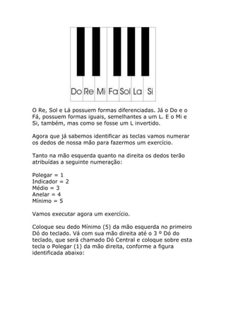O Re, Sol e Lá possuem formas diferenciadas. Já o Do e o Fá, possuem formas iguais, semelhantes a um L. E o Mi e Si, também, mas como se fosse um L invertido. Agora que já sabemos identificar as teclas vamos numerar os dedos de nossa mão para fazermos um exercício. Tanto na mão esquerda quanto na direita os dedos terão atribuídas a seguinte numeração: Polegar = 1 Indicador = 2 Médio = 3 Anelar = 4 Mínimo = 5 Vamos executar agora um exercício. Coloque seu dedo Mínimo (5) da mão esquerda no primeiro Dó do teclado. Vá com sua mão direita até o 3 º Dó do teclado, que será chamado Dó Central e coloque sobre esta tecla o Polegar (1) da mão direita, conforme a figura identificada abaixo:  
