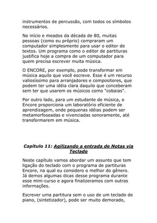 instrumentos de percussão, com todos os símbolos necessários. 
No início e meados da década de 80, muitas pessoas (como eu próprio) compraram um computador simplesmente para usar o editor de textos. Um programa como o editor de partituras justifica hoje a compra de um computador para quem precisa escrever muita música. 
O ENCORE, por exemplo, pode transformar em música aquilo que você escreve. Esse é um recurso valiosíssimo para arranjadores e compositores, que podem ter uma idéia clara daquilo que conceberam sem ter que usarem os músicos como "cobaias". 
Por outro lado, para um estudante de música, o Encore proporciona um laboratório eficiente de aprendizagem, onde pequenas idéias podem ser metamorfoseadas e vivenciadas sonoramente, até transformarem em música. 
Capítulo 11: Agilizando a entrada de Notas via Teclado 
Neste capítulo vamos abordar um assunto que tem ligação do teclado com o programa de partituras Encore, na qual eu considero o melhor do gênero. Já demos algumas dicas desse programa durante esse mini-curso e agora finalizeramos com outras informações. 
Escrever uma partitura sem o uso de um teclado de piano, (sintetizador), pode ser muito demorado,  