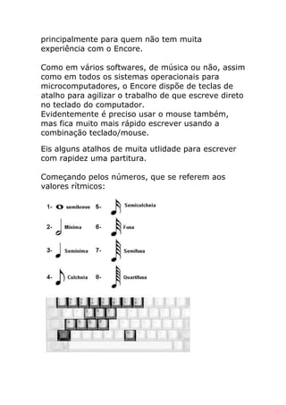 principalmente para quem não tem muita experiência com o Encore. Como em vários softwares, de música ou não, assim como em todos os sistemas operacionais para microcomputadores, o Encore dispõe de teclas de atalho para agilizar o trabalho de que escreve direto no teclado do computador. Evidentemente é preciso usar o mouse também, mas fica muito mais rápido escrever usando a combinação teclado/mouse. 
Eis alguns atalhos de muita utlidade para escrever com rapidez uma partitura. Começando pelos números, que se referem aos valores rítmicos: 
 