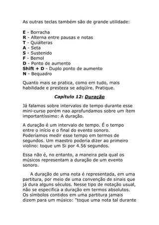 As outras teclas também são de grande utilidade: E - Borracha R - Alterna entre pausas e notas T - Quiálteras A - Seta S - Sustenido F - Bemol D - Ponto de aumento Shift + D - Duplo ponto de aumento N - Bequadro 
Quanto mais se pratica, como em tudo, mais habilidade e presteza se adqüire. Pratique. 
Capítulo 12: Duração 
Já falamos sobre intervalos de tempo durante esse mini-curso porém nao aprofundamos sobre um ítem importantíssimo: A duração. 
A duração é um intervalo de tempo. É o tempo entre o início e o final do evento sonoro. Poderíamos medir esse tempo em termos de segundos. Um maestro poderia dizer ao primeiro violino: toque um Si por 4.56 segundos. 
Essa não é, no entanto, a maneira pela qual os músicos representam a duração de um evento sonoro. 
A duração de uma nota é representada, em uma partitura, por meio de uma convenção de sinais que já dura alguns séculos. Nesse tipo de notação usual, não se especifica a duração em termos absolutos. Os símbolos contidos em uma partitura jamais dizem para um músico: "toque uma nota tal durante  