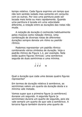 tempo relativo. Cada figura exprime um tempo que não tem sentido isolado mas somente em conjunto com as outras. Por isso uma partitura pode ser tocada mais lenta ou mais rapidamente. Quando uma partitura é tocada em uma velocidade diferente, a relação entre as durações das notas não muda. 
A notação de duração é conhecida habitualmente pelos músicos como notação rítmica. Uma combinação de diversas notas de diferentes durações sempre denota um ritmo ou padrão rítmico. 
Podemos representar um padrão rítmico combinando vários símbolos de duração. Veja o padrão rítmico da Figura 1.2, por exemplo. Nela estão quatro figuras rítmicas: uma semibreve seguida de duas semínimas e uma mínima. 
Qual a duração que cada uma dessas quatro figuras representa? 
Em termos de duração relativa à semibreve, as semínimas valem um quarto da duração desta e a mínima vale metade. 
Vamos supor que a primeira figura (a semibreve) durasse um segundo. A segunda figura (a semínimas) duraria um quarto de segundo, pois ela vale sempre um quarto do que vale a semibreve. A terceira figura também duraria uma quarto de  