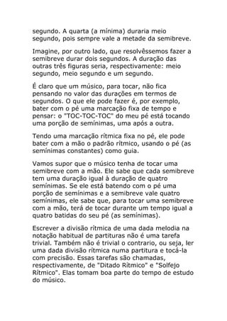 segundo. A quarta (a mínima) duraria meio segundo, pois sempre vale a metade da semibreve. 
Imagine, por outro lado, que resolvêssemos fazer a semibreve durar dois segundos. A duração das outras três figuras seria, respectivamente: meio segundo, meio segundo e um segundo. 
É claro que um músico, para tocar, não fica pensando no valor das durações em termos de segundos. O que ele pode fazer é, por exemplo, bater com o pé uma marcação fixa de tempo e pensar: o "TOC-TOC-TOC" do meu pé está tocando uma porção de semínimas, uma após a outra. 
Tendo uma marcação rítmica fixa no pé, ele pode bater com a mão o padrão rítmico, usando o pé (as semínimas constantes) como guia. 
Vamos supor que o músico tenha de tocar uma semibreve com a mão. Ele sabe que cada semibreve tem uma duração igual à duração de quatro semínimas. Se ele está batendo com o pé uma porção de semínimas e a semibreve vale quatro semínimas, ele sabe que, para tocar uma semibreve com a mão, terá de tocar durante um tempo igual a quatro batidas do seu pé (as semínimas). 
Escrever a divisão rítmica de uma dada melodia na notação habitual de partituras não é uma tarefa trivial. Também não é trivial o contrario, ou seja, ler uma dada divisão rítmica numa partitura e tocá-la com precisão. Essas tarefas são chamadas, respectivamente, de "Ditado Rítmico" e "Solfejo Rítmico". Elas tomam boa parte do tempo de estudo do músico.  