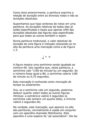 Como dizia anteriormente, a partitura exprime a relação de duração entre as diversas notas e não as durações absolutas. 
Suponhamos que haja centenas de notas em uma partitura. As durações relativas de todas elas já estão especificadas e basta que apenas UMA das durações absolutas das figuras seja especificada para que todas as outras também o sejam. 
Numa partitura tradicional, o valor absoluto da duração de uma figura é indicado colocando-se no alto da partitura uma marcação como a da Figura 1.3. 
A figura mostra uma semínima sendo igualada ao número 60. Isto significa que, nesta partitura, a semínima vale "1/60 de minuto"ou um segundo. Se o número fosse igual a 80, a semínima valeria 1/80 de minuto ou 0,75 segundos. 
Esta marcação é conhecida como marcação de tempo ou andamento. 
Ora, se a semínima vale um segundo, podemos deduzir quanto valem todas as outras figuras rítmicas: a semibreve valerá 4 segundos (a semínima vale sempre um quarto dela), a mínima valerá 2 segundos etc. 
Na verdade, esta marcação, que aparece no alto das partituras, normalmente é usada em conjunto com um aparelho chamado Metrônomo. Este aparelho é uma espécie de "pé automático". Ele faz  