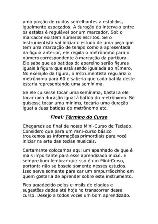 uma porção de ruídos semelhantes a estalidos, igualmente espaçados. A duração do intervalo entre os estalos é regulável por um marcador. Sob o marcador existem números escritos. Se o instrumentista vai iniciar o estudo de uma peça que tem uma marcação de tempo como a apresentada na figura anterior, ele regula o metrônomo para o número correspondente à marcação da partitura. Ele sabe que as batidas do aparelho serão figuras iguais à figura que está sendo igualada ao número. No exemplo da figura, o instrumentista regularia o metrônomo para 60 e saberia que cada batida deste estaria representando uma semínima. 
Se ele quisesse tocar uma semínima, bastaria ele tocar uma duração igual à batida do metrônomo. Se quisesse tocar uma mínima, tocaria uma duração igual a duas batidas do metrônomo etc. 
Final: Término do Curso 
Chegamos ao final de nosso Mini-Curso de Teclado. Considero que para um mini-curso básico trouxemos as informações primordiais para você iniciar na arte das teclas musicais. 
Certamente colocamos aqui um apanhado do que é mais importante para esse aprendizado inicial. É sempre bom lembrar que isso é um Mini-Curso, portanto não se baseie somente nesses estudos. Isso serve somente para dar um empurrãozinho em quem gostaria de aprender sobre este instrumento. 
Fico agradecido pelos e-mails de elogios e sugestões dadas até hoje no transcorrer desse curso. Desejo a todos vocês um bom aprendizado.  