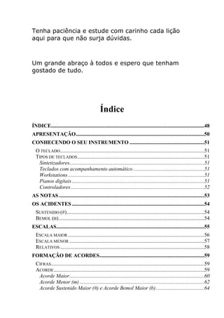 Tenha paciência e estude com carinho cada lição aqui para que não surja dúvidas. 
Um grande abraço à todos e espero que tenham gostado de tudo. 
Índice 
ÍNDICE .....................................................................................................................48 
APRESENTAÇÃO ..................................................................................................50 
CONHECENDO O SEU INSTRUMENTO .........................................................51 
O TECLADO ..............................................................................................................51 
TIPOS DE TECLADOS .................................................................................................51 
Sintetizadores.......................................................................................................51 
Teclados com acompanhamento automático ......................................................51 
Workstations ........................................................................................................51 
Pianos digitais .....................................................................................................51 
Controladores ......................................................................................................52 
AS NOTAS ...............................................................................................................53 
OS ACIDENTES .....................................................................................................54 
SUSTENIDO (#) .........................................................................................................54 
BEMOL (B) ...............................................................................................................54 
ESCALAS.................................................................................................................55 
ESCALA MAIOR ........................................................................................................56 
ESCALA MENOR .......................................................................................................57 
RELATIVOS ..............................................................................................................58 
FORMAÇÃO DE ACORDES ................................................................................59 
CIFRAS .....................................................................................................................59 
ACORDE ...................................................................................................................59 
Acorde Maior .......................................................................................................60 
Acorde Menor (m) ...............................................................................................62 
Acorde Sustenido Maior (#) e Acorde Bemol Maior (b) .....................................64  