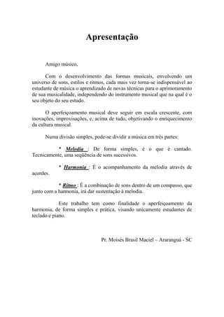 Apresentação 
Amigo músico, 
Com o desenvolvimento das formas musicais, envolvendo um universo de sons, estilos e ritmos, cada mais vez torna-se indispensável ao estudante de música o aprendizado de novas técnicas para o aprimoramento de sua musicalidade, independendo do instrumento musical que na qual é o seu objeto do seu estudo. 
O aperfeiçoamento musical deve seguir em escala crescente, com inovações, improvisações, e, acima de tudo, objetivando o enriquecimento da cultura musical. 
Numa divisão simples, pode-se dividir a música em três partes: 
* Melodia : De forma simples, é o que é cantado. Tecnicamente, uma seqüência de sons sucessivos. 
* Harmonia : É o acompanhamento da melodia através de acordes. 
* Ritmo : É a combinação de sons dentro de um compasso, que junto com a harmonia, irá dar sustentação à melodia. 
Este trabalho tem como finalidade o aperfeiçoamento da harmonia, de forma simples e prática, visando unicamente estudantes de teclado e piano. 
Pr. Moisés Brasil Maciel – Araranguá - SC 
 