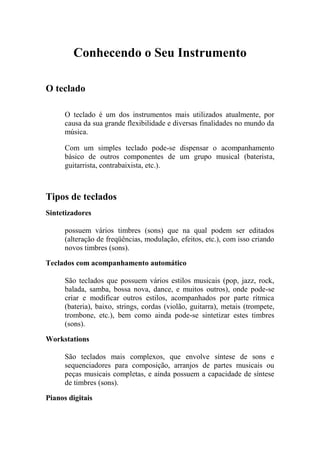 Conhecendo o Seu Instrumento 
O teclado 
O teclado é um dos instrumentos mais utilizados atualmente, por causa da sua grande flexibilidade e diversas finalidades no mundo da música. 
Com um simples teclado pode-se dispensar o acompanhamento básico de outros componentes de um grupo musical (baterista, guitarrista, contrabaixista, etc.). 
Tipos de teclados 
Sintetizadores 
possuem vários timbres (sons) que na qual podem ser editados (alteração de freqüências, modulação, efeitos, etc.), com isso criando novos timbres (sons). 
Teclados com acompanhamento automático 
São teclados que possuem vários estilos musicais (pop, jazz, rock, balada, samba, bossa nova, dance, e muitos outros), onde pode-se criar e modificar outros estilos, acompanhados por parte rítmica (bateria), baixo, strings, cordas (violão, guitarra), metais (trompete, trombone, etc.), bem como ainda pode-se sintetizar estes timbres (sons). 
Workstations 
São teclados mais complexos, que envolve síntese de sons e sequenciadores para composição, arranjos de partes musicais ou peças musicais completas, e ainda possuem a capacidade de síntese de timbres (sons). 
Pianos digitais 
 