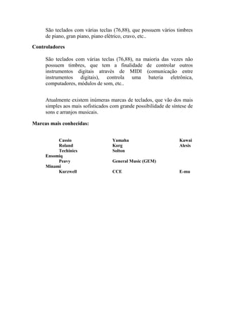 São teclados com várias teclas (76,88), que possuem vários timbres de piano, gran piano, piano elétrico, cravo, etc.. 
Controladores 
São teclados com várias teclas (76,88), na maioria das vezes não possuem timbres, que tem a finalidade de controlar outros instrumentos digitais através de MIDI (comunicação entre instrumentos digitais), controla uma bateria eletrônica, computadores, módulos de som, etc.. 
Atualmente existem inúmeras marcas de teclados, que vão dos mais simples aos mais sofisticados com grande possibilidade de síntese de sons e arranjos musicais. 
Marcas mais conhecidas: 
Cassio Yamaha Kawai 
Roland Korg Alesis 
Techinics Solton Ensomiq 
Peavy General Music (GEM) Minami 
Kurzwell CCE E-mu 
 