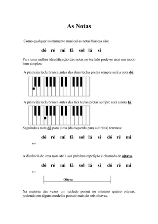 As Notas 
Como qualquer instrumento musical as notas básicas são: 
dó ré mi fá sol lá si 
Para uma melhor identificação das notas no teclado pode-se usar um modo bem simples: 
A primeira tecla branca antes das duas teclas pretas sempre será a nota dó. 
A primeira tecla branca antes das três teclas pretas sempre será a nota fá. 
Seguindo a nota dó para cima (da esquerda para a direita) teremos: 
dó ré mi fá sol lá si dó ré mi ... 
A distância de uma nota até a sua próxima repetição é chamada de oitava. 
dó ré mi fá sol lá si dó ré mi ... 
Oitava 
Na maioria das vezes um teclado possui no mínimo quatro oitavas, podendo em alguns modelos possuir mais de seis oitavas. 
 